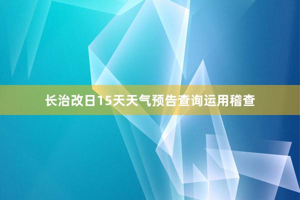 长治改日15天天气预告查询运用稽查